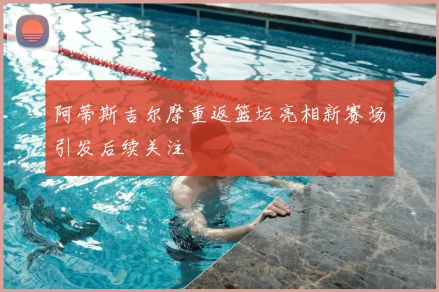 阿蒂斯吉尔摩重返篮坛亮相新赛场引发后续关注