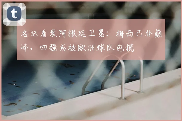 名记看衰阿根廷卫冕：梅西已非巅峰，四强或被欧洲球队包揽