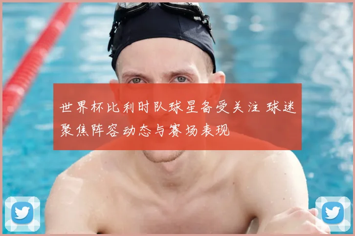 世界杯比利时队球星备受关注 球迷聚焦阵容动态与赛场表现
