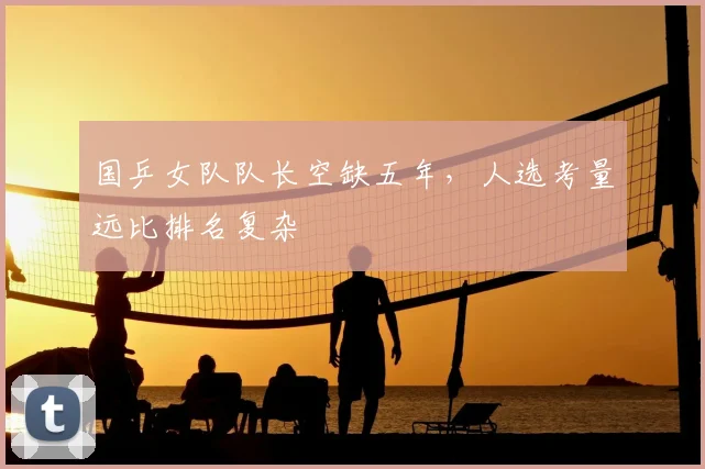 国乒女队队长空缺五年,人选考量远比排名复杂