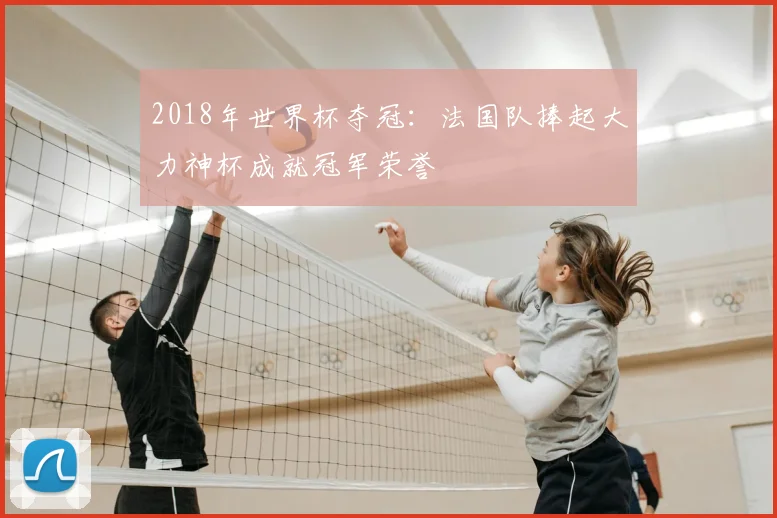 2018年世界杯夺冠:法国队捧起大力神杯成就冠军荣誉