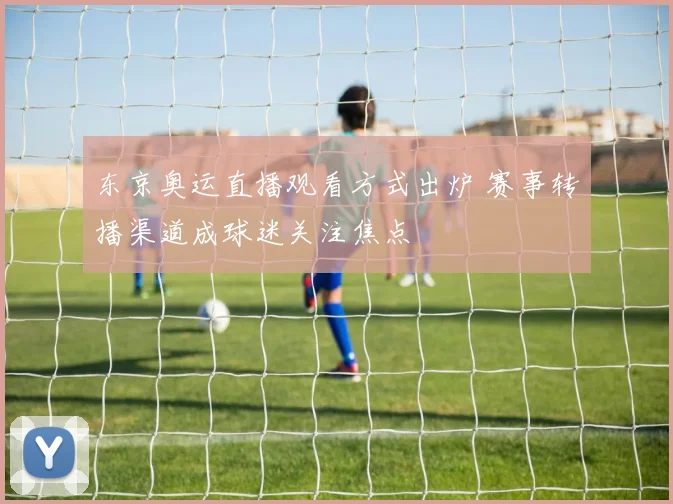 东京奥运直播观看方式出炉 赛事转播渠道成球迷关注焦点