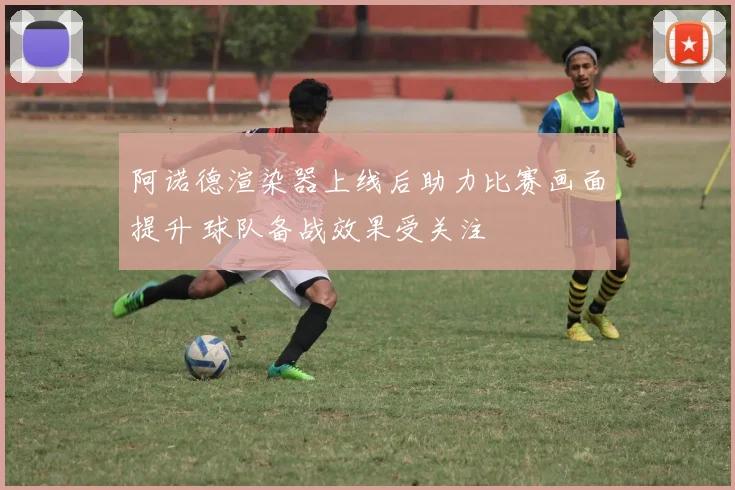 阿诺德渲染器上线后助力比赛画面提升 球队备战效果受关注
