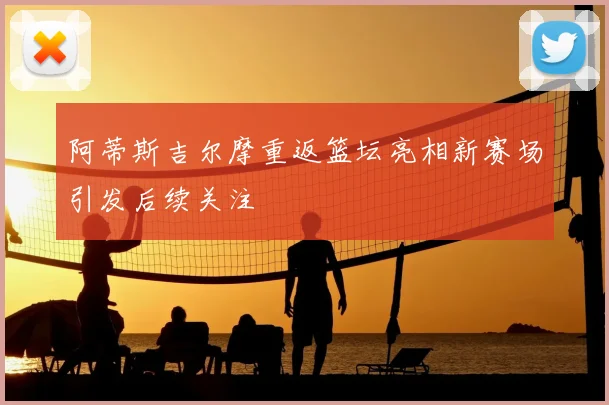 阿蒂斯吉尔摩重返篮坛亮相新赛场引发后续关注