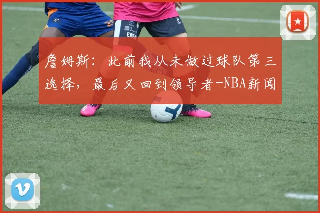 詹姆斯:此前我从未做过球队第三选择,最后又回到领导者-NBA新闻