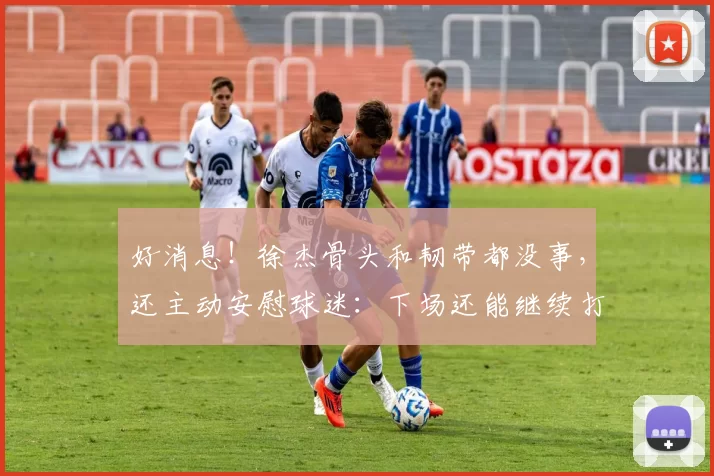 好消息！徐杰骨头和韧带都没事，还主动安慰球迷：下场还能继续打