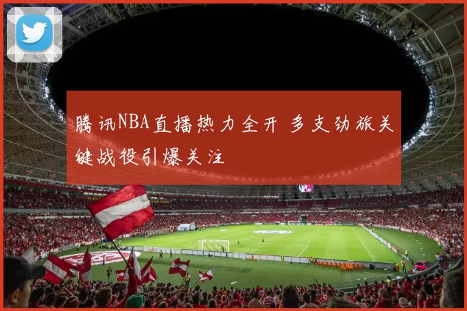 腾讯NBA直播热力全开 多支劲旅关键战役引爆关注