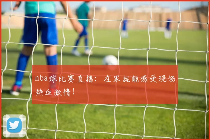 nba球比赛直播：在家就能感受现场热血激情！