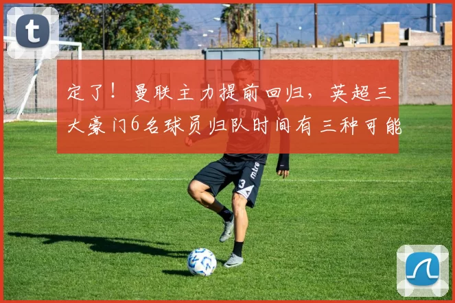 定了！曼联主力提前回归，英超三大豪门6名球员归队时间有三种可能_决赛_莫和_欧冠