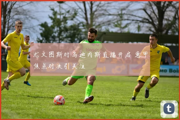 尤文图斯对乌迪内斯直播开启 意甲焦点对决引关注