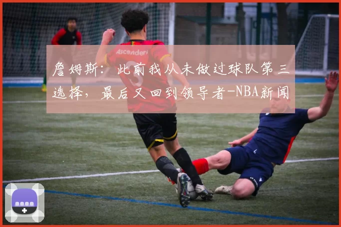 詹姆斯：此前我从未做过球队第三选择，最后又回到领导者-NBA新闻
