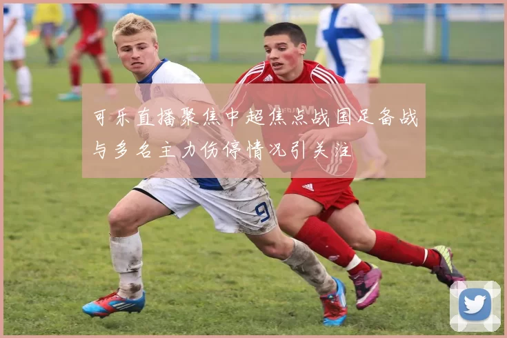 可乐直播聚焦中超焦点战国足备战与多名主力伤停情况引关注
