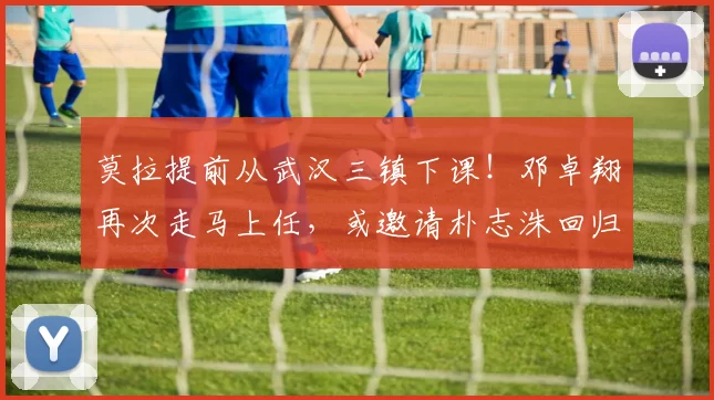 莫拉提前从武汉三镇下课！邓卓翔再次走马上任，或邀请朴志洙回归_中卫_球员_海港