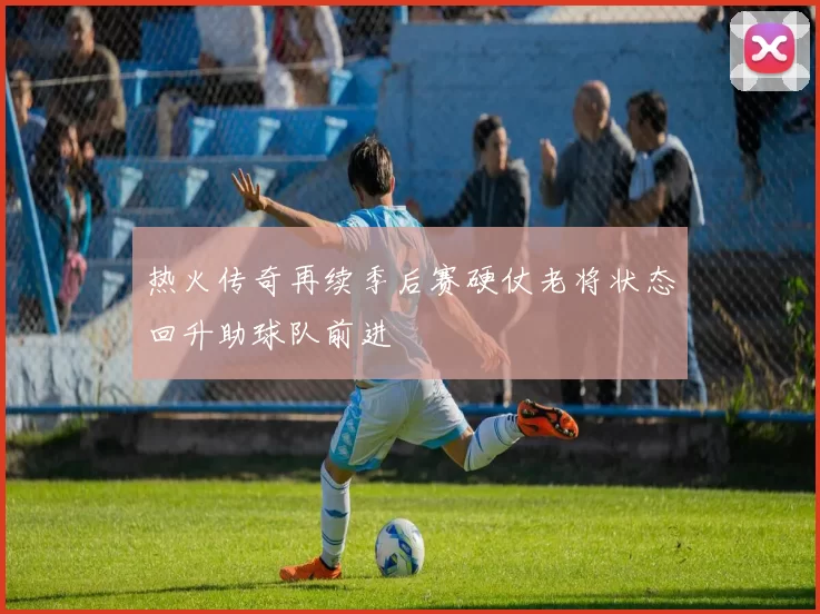 热火传奇再续季后赛硬仗老将状态回升助球队前进