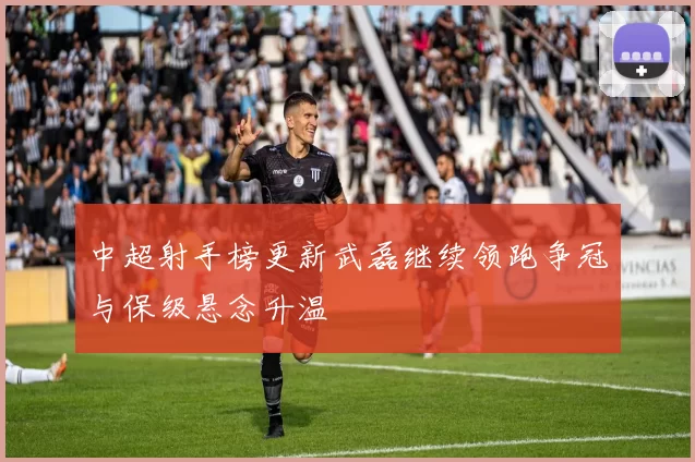 中超射手榜更新武磊继续领跑争冠与保级悬念升温
