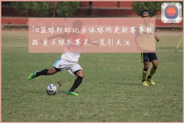 7m篮球即时比分体球网更新赛事数据 重点球队赛果一览引关注