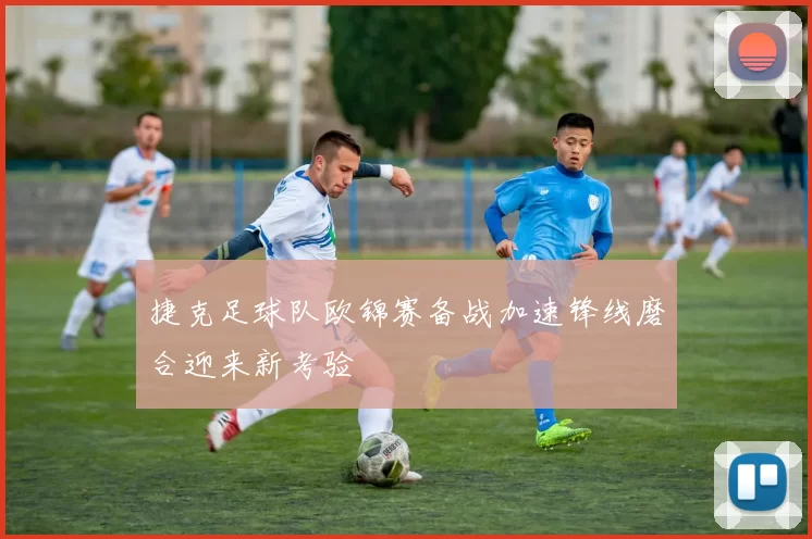 捷克足球队欧锦赛备战加速锋线磨合迎来新考验