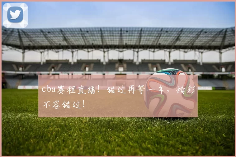 cba赛程直播！错过再等一年，精彩不容错过！