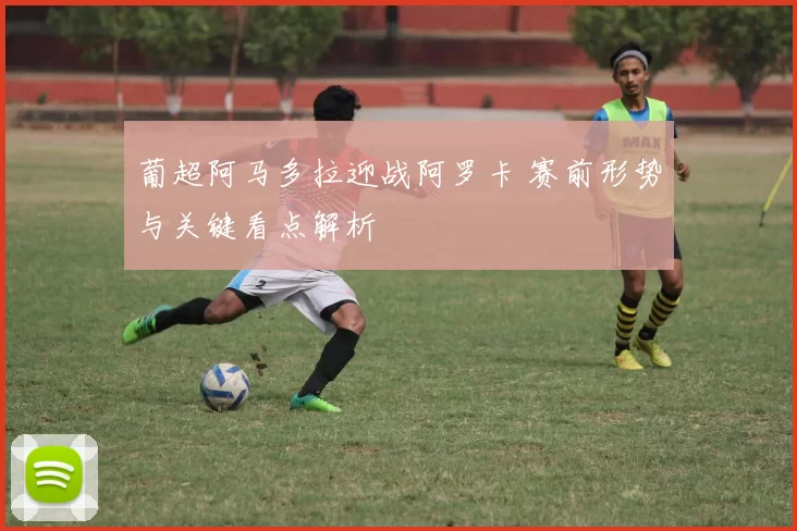 葡超阿马多拉迎战阿罗卡 赛前形势与关键看点解析