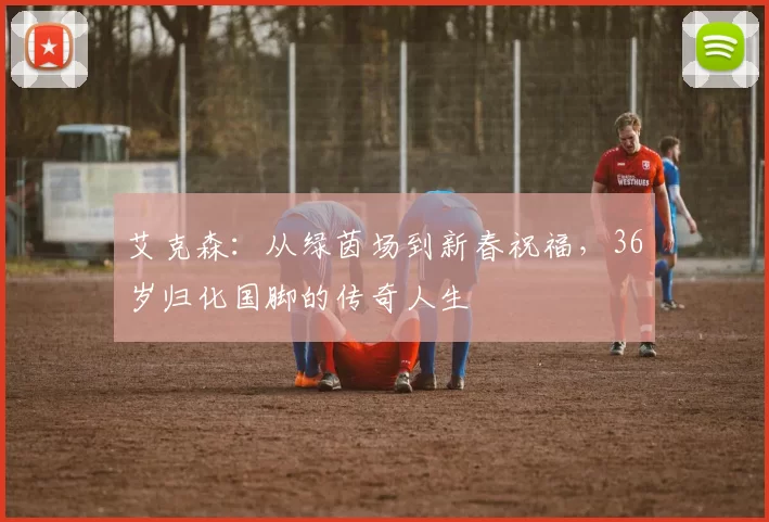 艾克森:从绿茵场到新春祝福,36岁归化国脚的传奇人生