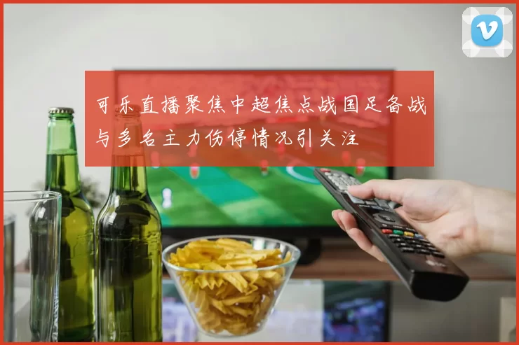 可乐直播聚焦中超焦点战国足备战与多名主力伤停情况引关注