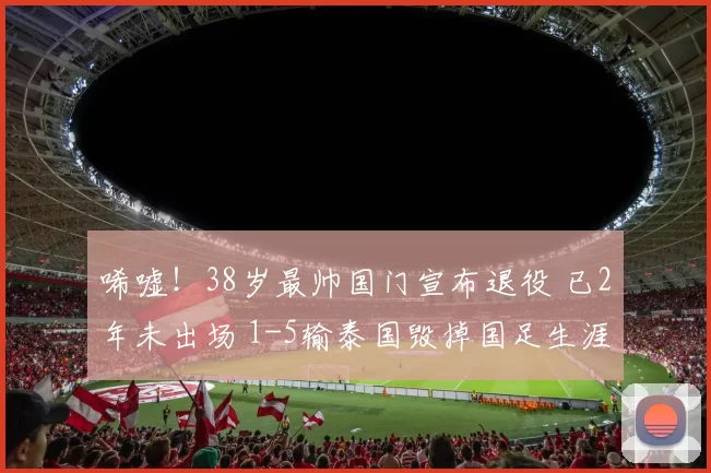唏嘘！38岁最帅国门宣布退役 已2年未出场 1-5输泰国毁掉国足生涯