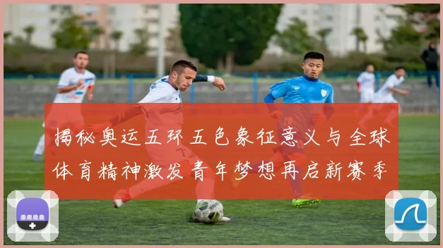 揭秘奥运五环五色象征意义与全球体育精神激发青年梦想再启新赛季