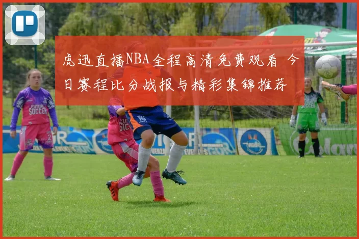 虎迅直播NBA全程高清免费观看 今日赛程比分战报与精彩集锦推荐