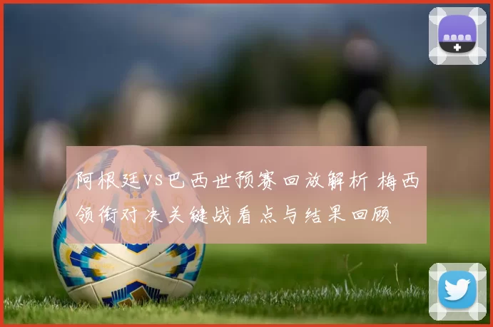 阿根廷vs巴西世预赛回放解析 梅西领衔对决关键战看点与结果回顾