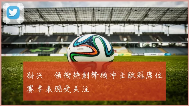 孙兴慜领衔热刺锋线冲击欧冠席位赛季表现受关注
