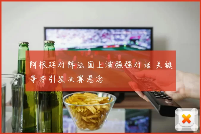 阿根廷对阵法国上演强强对话 关键争夺引发决赛悬念