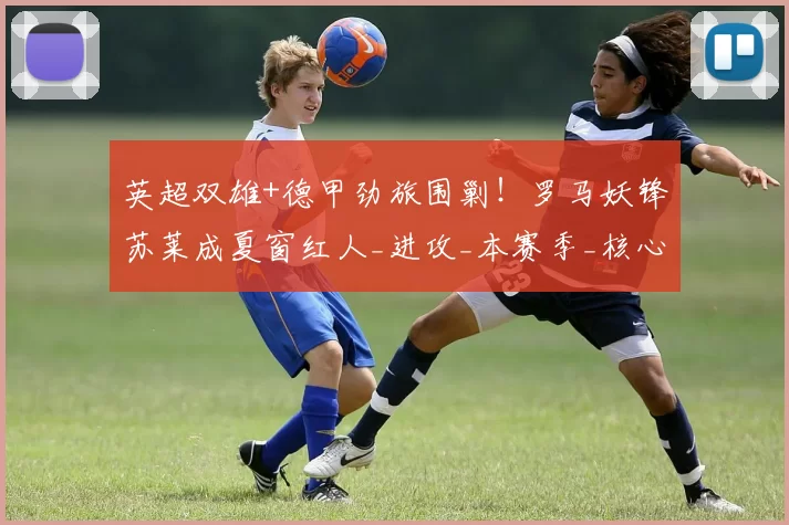 英超双雄+德甲劲旅围剿！罗马妖锋苏莱成夏窗红人_进攻_本赛季_核心