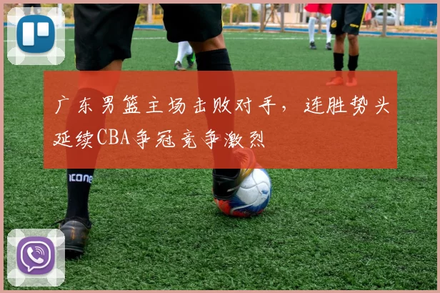 广东男篮主场击败对手,连胜势头延续CBA争冠竞争激烈
