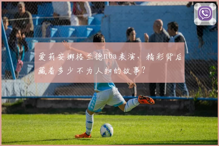 爱莉安娜格兰德nba表演,精彩背后藏着多少不为人知的故事?