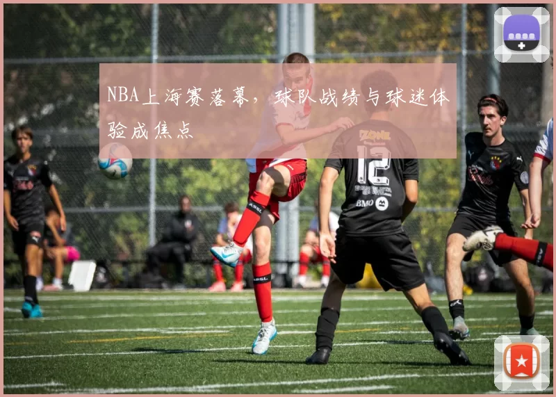 NBA上海赛落幕，球队战绩与球迷体验成焦点