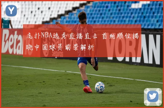 虎扑NBA选秀直播直击 首轮顺位揭晓中国球员前景解析