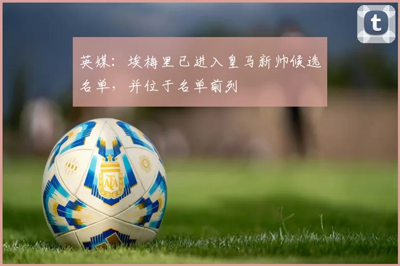 英媒：埃梅里已进入皇马新帅候选名单，并位于名单前列