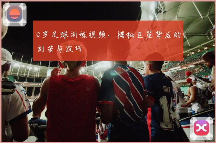 c罗足球训练视频，揭秘巨星背后的刻苦与技巧