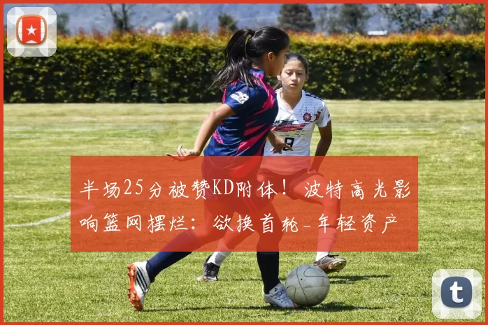 半场25分被赞KD附体！波特高光影响篮网摆烂：欲换首轮_年轻资产