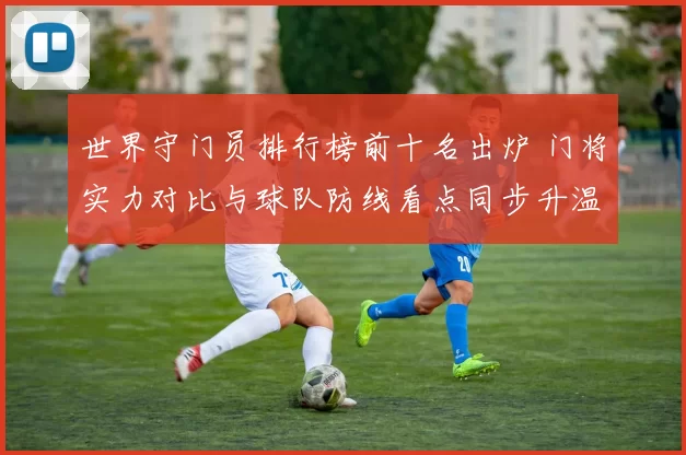 世界守门员排行榜前十名出炉 门将实力对比与球队防线看点同步升温
