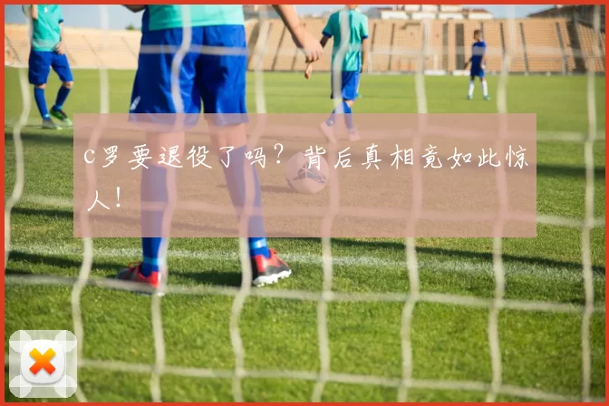 c罗要退役了吗？背后真相竟如此惊人！