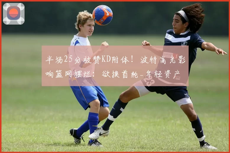 半场25分被赞KD附体！波特高光影响篮网摆烂：欲换首轮_年轻资产