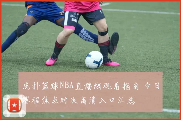虎扑篮球NBA直播线观看指南 今日赛程焦点对决高清入口汇总