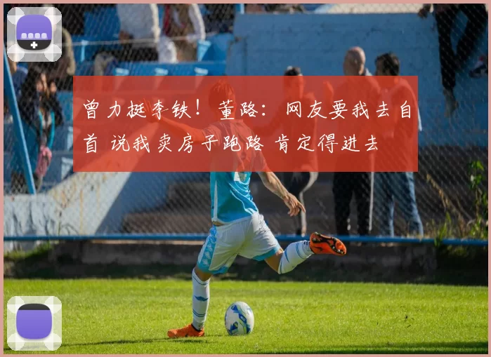 曾力挺李铁！董路：网友要我去自首 说我卖房子跑路 肯定得进去