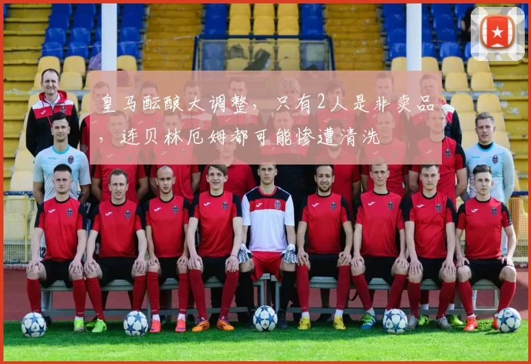 皇马酝酿大调整,只有2人是非卖品,连贝林厄姆都可能惨遭清洗