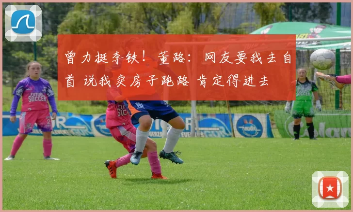 曾力挺李铁!董路:网友要我去自首 说我卖房子跑路 肯定得进去