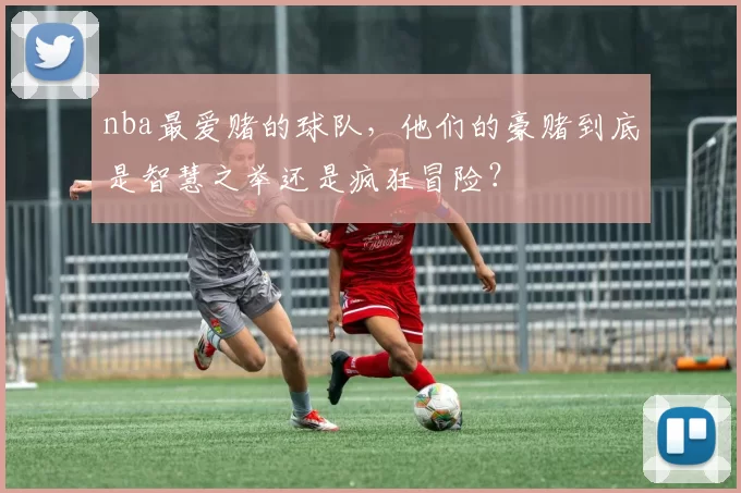nba最爱赌的球队，他们的豪赌到底是智慧之举还是疯狂冒险？