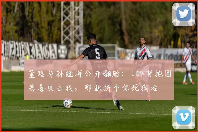 董路与孙继海公开翻脸：low货抱团恶毒攻击我，那就拼个你死我活