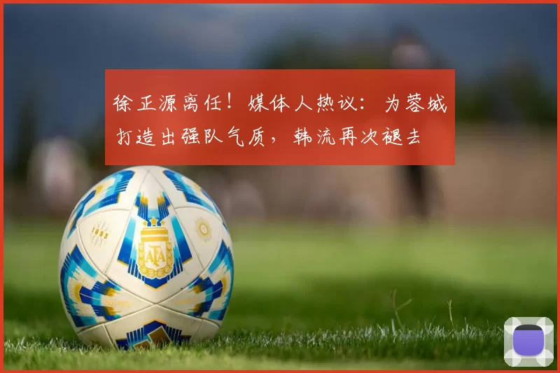 徐正源离任！媒体人热议：为蓉城打造出强队气质，韩流再次褪去