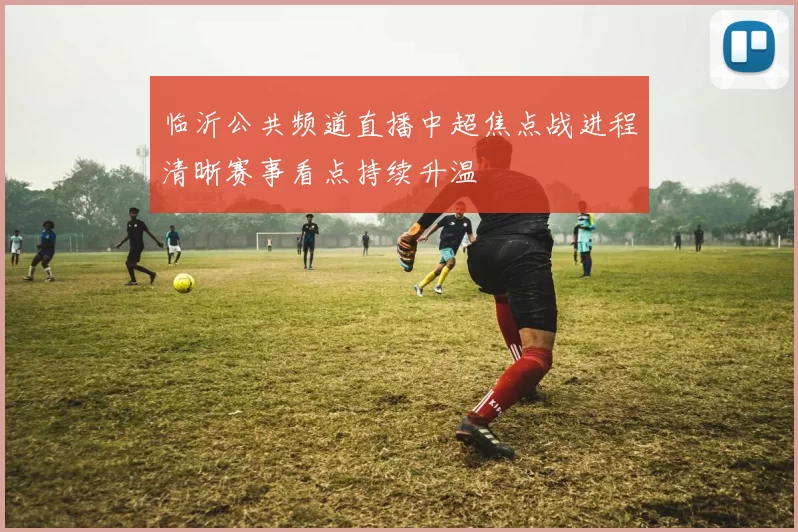 临沂公共频道直播中超焦点战进程清晰赛事看点持续升温
